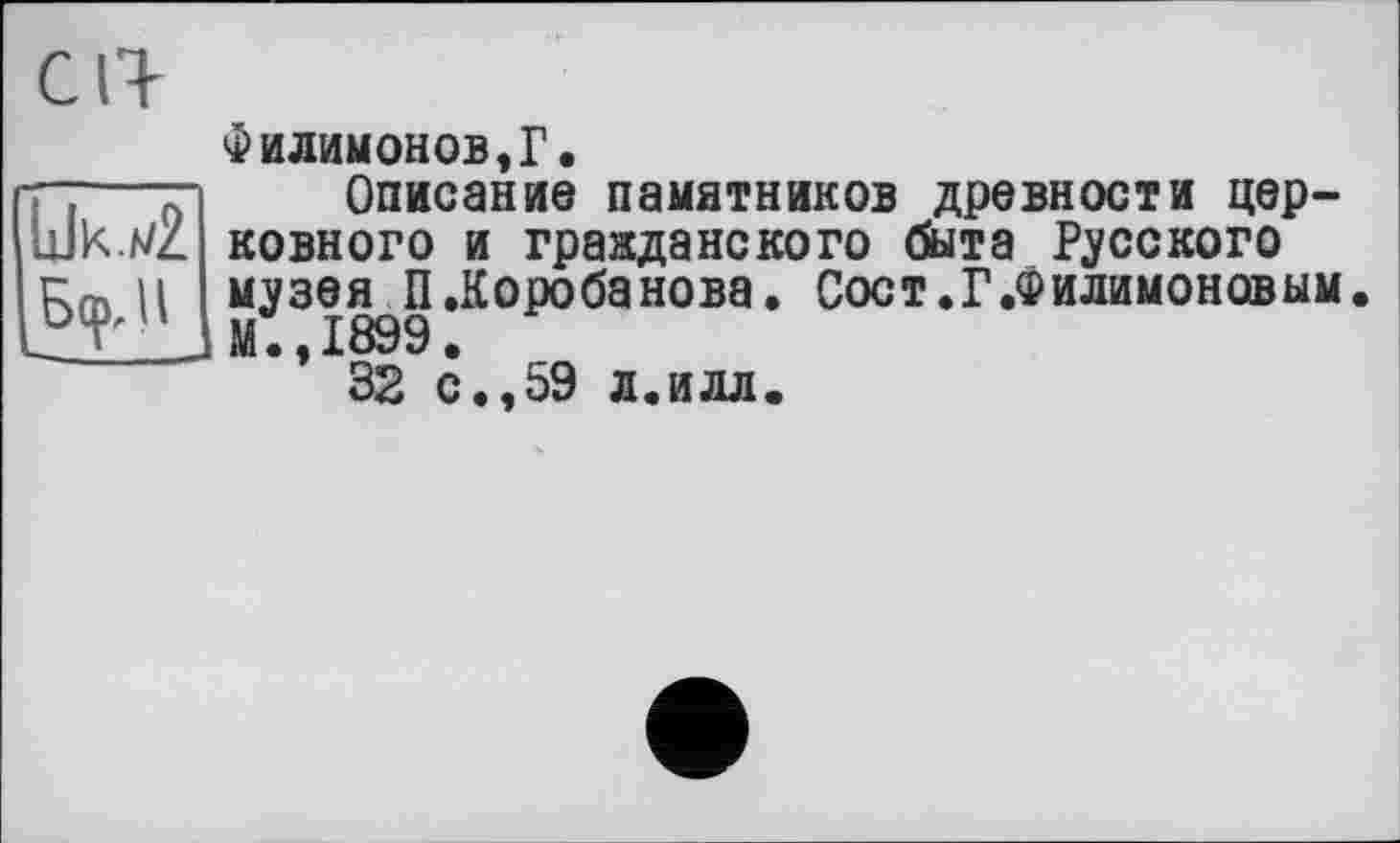 ﻿LJk.mZ Бер, Il
Филимонов,Г.
Описание памятников древности церковного и гражданского быта Русского музея П.Коробанова. Соет.Г.Филимоновым. М.,1899.
32 с.,59 л.илл.